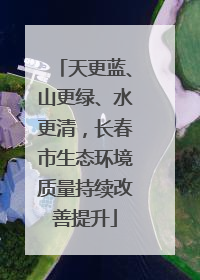 天更蓝、山更绿、水更清，长春市生态环境质量持续改善提升
