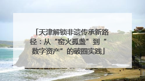 天津解锁非遗传承新路径：从“窑火孤盏”到“数字资产”的破圈实践
