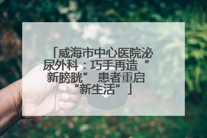 威海市中心医院泌尿外科：巧手再造“新膀胱” 患者重启“新生活”