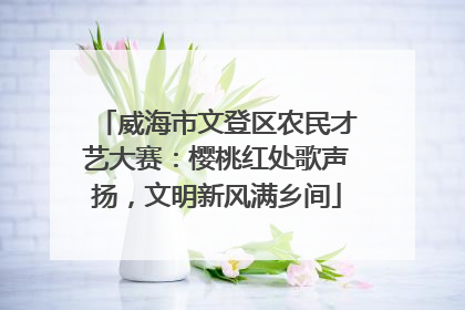 威海市文登区农民才艺大赛：樱桃红处歌声扬，文明新风满乡间