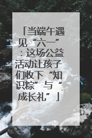 当端午遇见“六一”：这场公益活动让孩子们收下“知识粽”与“成长礼”
