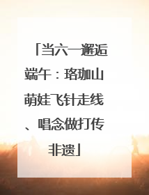 当六一邂逅端午：珞珈山萌娃飞针走线、唱念做打传非遗