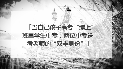 当自己孩子高考“续上”班里学生中考，两位中考送考老师的“双重身份”