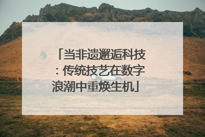 当非遗邂逅科技：传统技艺在数字浪潮中重焕生机