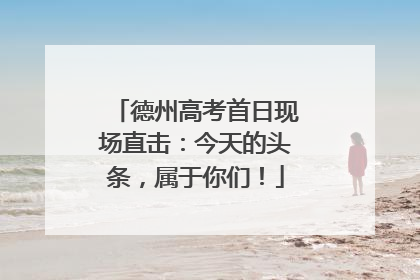 德州高考首日现场直击：今天的头条，属于你们！