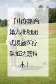 山东烟台第九批组团式援藏医疗队抵达聂拉木