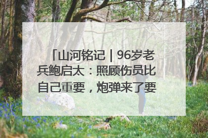 山河铭记｜96岁老兵鲍启太：照顾伤员比自己重要，炮弹来了要趴在他们身上