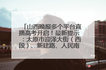 山西晚报多个平台直播高考开启！最新提示：太原市迎泽大街（西段）、新建路、人民南路高考期间增开路口