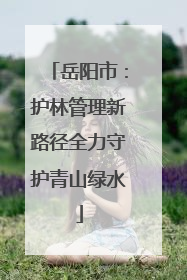 岳阳市：护林管理新路径全力守护青山绿水