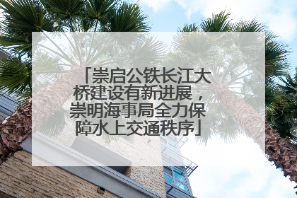 崇启公铁长江大桥建设有新进展，崇明海事局全力保障水上交通秩序