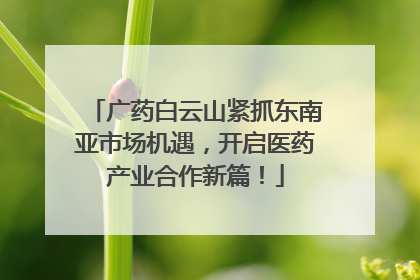 广药白云山紧抓东南亚市场机遇，开启医药产业合作新篇！