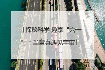 探秘科学 趣享“六一”：当童真遇见宇宙