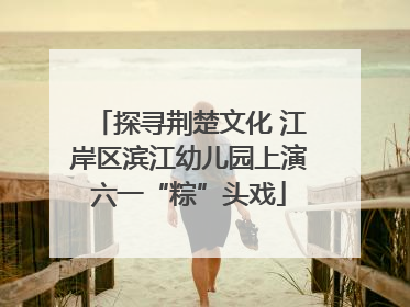探寻荆楚文化 江岸区滨江幼儿园上演六一“粽”头戏