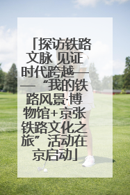 探访铁路文脉 见证时代跨越——“我的铁路风景·博物馆+京张铁路文化之旅”活动在京启动