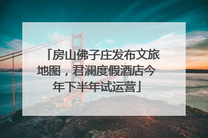 房山佛子庄发布文旅地图，君澜度假酒店今年下半年试运营