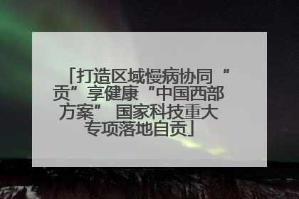 打造区域慢病协同“贡”享健康“中国西部方案” 国家科技重大专项落地自贡