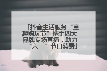 抖音生活服务“童趣购玩节”携手四大品牌专场直播，助力“六一”节日消费