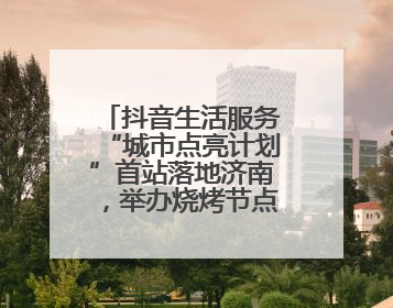 抖音生活服务“城市点亮计划”首站落地济南，举办烧烤节点亮“夜经济”