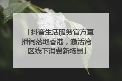 抖音生活服务官方直播间落地香港，激活湾区线下消费新场景