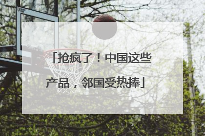抢疯了！中国这些产品，邻国受热捧
