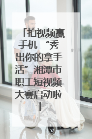 拍视频赢手机 “秀出你的拿手活”湘潭市职工短视频大赛启动啦