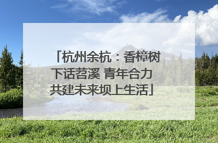 杭州余杭：香樟树下话苕溪 青年合力共建未来坝上生活