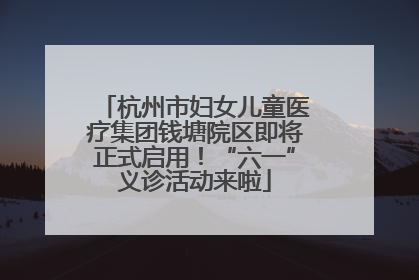 杭州市妇女儿童医疗集团钱塘院区即将正式启用！“六一”义诊活动来啦
