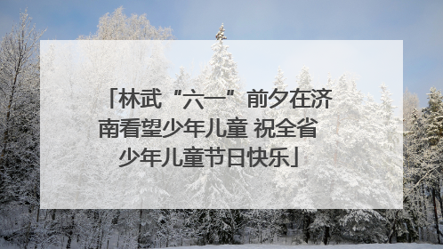 林武“六一”前夕在济南看望少年儿童 祝全省少年儿童节日快乐