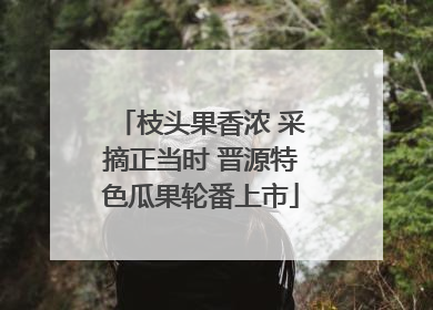 枝头果香浓 采摘正当时 晋源特色瓜果轮番上市