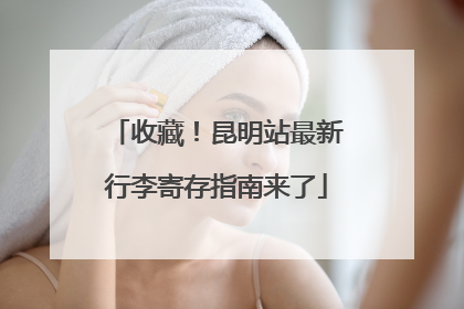 收藏！昆明站最新行李寄存指南来了