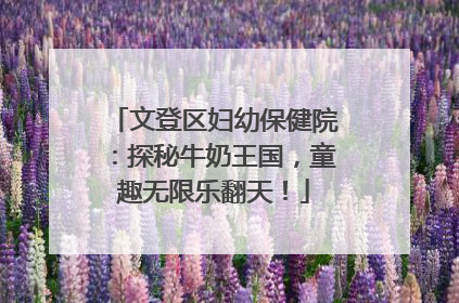 文登区妇幼保健院：探秘牛奶王国，童趣无限乐翻天！