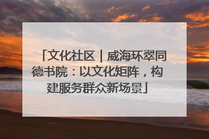 文化社区｜威海环翠同德书院：以文化矩阵，构建服务群众新场景