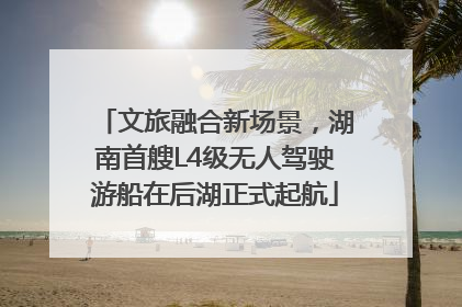 文旅融合新场景，湖南首艘L4级无人驾驶游船在后湖正式起航