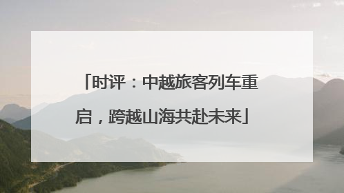 时评：中越旅客列车重启，跨越山海共赴未来