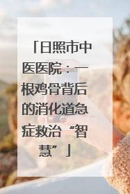 日照市中医医院：一根鸡骨背后的消化道急症救治“智慧”
