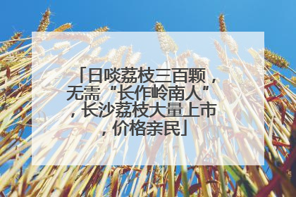 日啖荔枝三百颗，无需“长作岭南人”，长沙荔枝大量上市，价格亲民