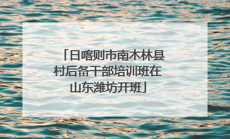 日喀则市南木林县村后备干部培训班在山东潍坊开班