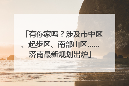 有你家吗？涉及市中区、起步区、南部山区……济南最新规划出炉