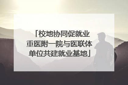 校地协同促就业 重医附一院与医联体单位共建就业基地