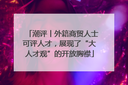 潮评丨外籍商贸人士可评人才，展现了“大人才观”的开放胸襟
