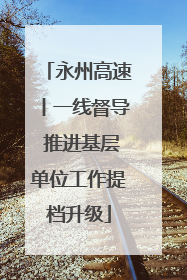 永州高速丨一线督导 推进基层单位工作提档升级