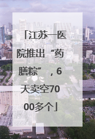 江苏一医院推出“药膳粽”，6天卖空7000多个