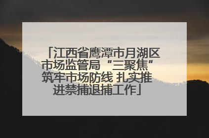 江西省鹰潭市月湖区市场监管局“三聚焦”筑牢市场防线 扎实推进禁捕退捕工作