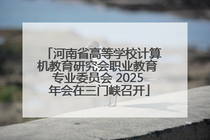 河南省高等学校计算机教育研究会职业教育专业委员会 2025 年会在三门峡召开