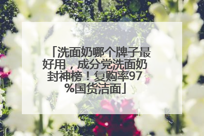 洗面奶哪个牌子最好用，成分党洗面奶封神榜！复购率97%国货洁面