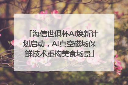 海信世俱杯AI焕新计划启动，AI真空磁场保鲜技术重构美食场景