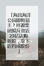海昌海洋公园即将易主？祥源集团拟斥资近23亿认购新股，拿下近四成股份