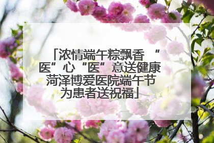 浓情端午粽飘香 “医”心“医”意送健康 菏泽博爱医院端午节为患者送祝福