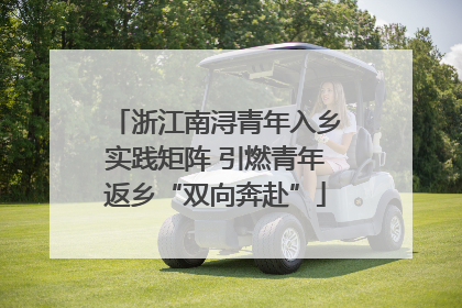 浙江南浔青年入乡实践矩阵 引燃青年返乡“双向奔赴”