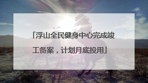 浮山全民健身中心完成竣工备案，计划月底投用